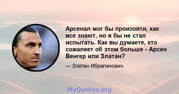 Арсенал мог бы произойти, как все знают, но я бы не стал испытать. Как вы думаете, кто сожалеет об этом больше - Арсен Венгер или Златан?