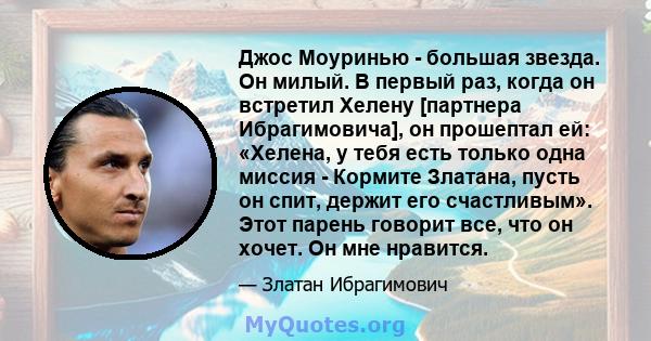 Джос Моуринью - большая звезда. Он милый. В первый раз, когда он встретил Хелену [партнера Ибрагимовича], он прошептал ей: «Хелена, у тебя есть только одна миссия - Кормите Златана, пусть он спит, держит его