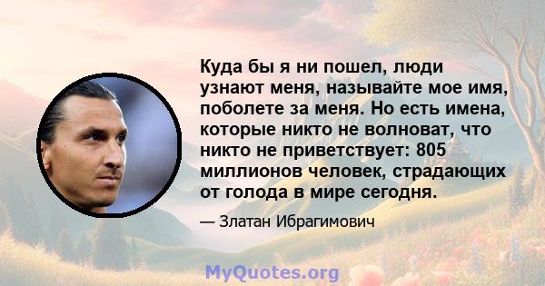 Куда бы я ни пошел, люди узнают меня, называйте мое имя, поболете за меня. Но есть имена, которые никто не волноват, что никто не приветствует: 805 миллионов человек, страдающих от голода в мире сегодня.