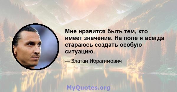 Мне нравится быть тем, кто имеет значение. На поле я всегда стараюсь создать особую ситуацию.