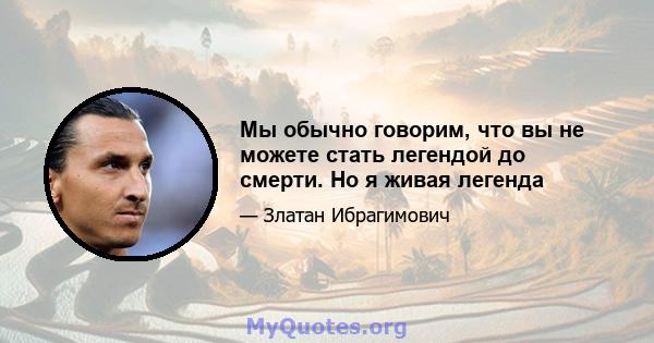 Мы обычно говорим, что вы не можете стать легендой до смерти. Но я живая легенда