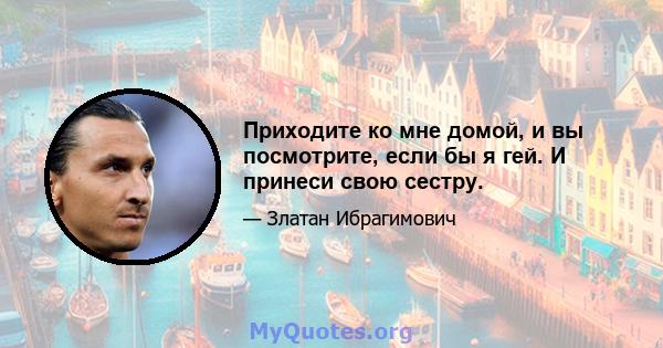 Приходите ко мне домой, и вы посмотрите, если бы я гей. И принеси свою сестру.