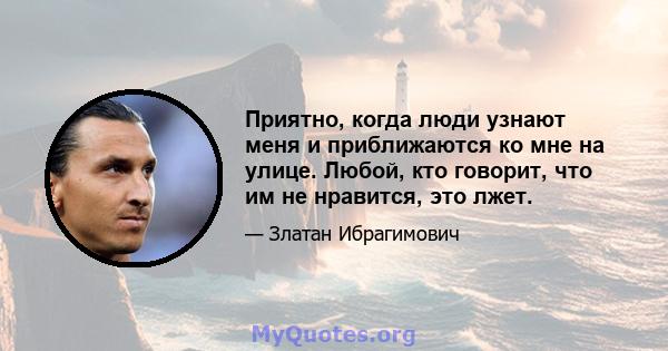 Приятно, когда люди узнают меня и приближаются ко мне на улице. Любой, кто говорит, что им не нравится, это лжет.