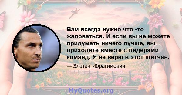 Вам всегда нужно что -то жаловаться. И если вы не можете придумать ничего лучше, вы приходите вместе с лидерами команд. Я не верю в этот шитчан.