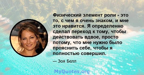 Физический элемент роли - это то, с чем я очень знаком, и мне это нравится. Я определенно сделал переход к тому, чтобы действовать вдвое, просто потому, что мне нужно было прояснить себе, чтобы я полностью совершил.