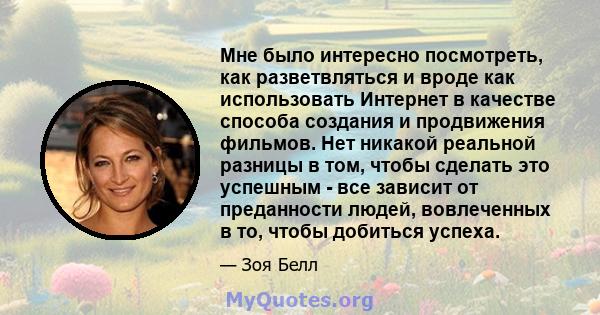 Мне было интересно посмотреть, как разветвляться и вроде как использовать Интернет в качестве способа создания и продвижения фильмов. Нет никакой реальной разницы в том, чтобы сделать это успешным - все зависит от