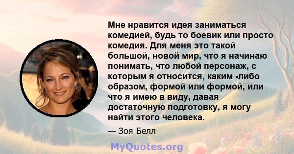 Мне нравится идея заниматься комедией, будь то боевик или просто комедия. Для меня это такой большой, новой мир, что я начинаю понимать, что любой персонаж, с которым я относится, каким -либо образом, формой или формой, 