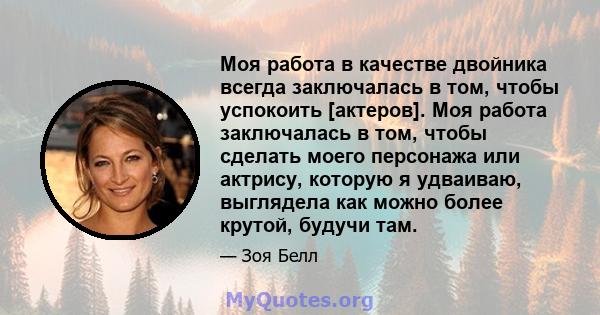 Моя работа в качестве двойника всегда заключалась в том, чтобы успокоить [актеров]. Моя работа заключалась в том, чтобы сделать моего персонажа или актрису, которую я удваиваю, выглядела как можно более крутой, будучи