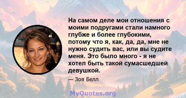 На самом деле мои отношения с моими подругами стали намного глубже и более глубокими, потому что я, как, да, да, мне не нужно судить вас, или вы судите меня. Это было много - я не хотел быть такой сумасшедшей девушкой.