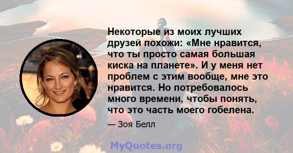 Некоторые из моих лучших друзей похожи: «Мне нравится, что ты просто самая большая киска на планете». И у меня нет проблем с этим вообще, мне это нравится. Но потребовалось много времени, чтобы понять, что это часть