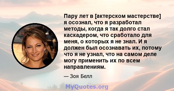 Пару лет в [актерском мастерстве] я осознал, что я разработал методы, когда я так долго стал каскадером, что сработало для меня, о которых я не знал. И я должен был осознавать их, потому что я не узнал, что на самом