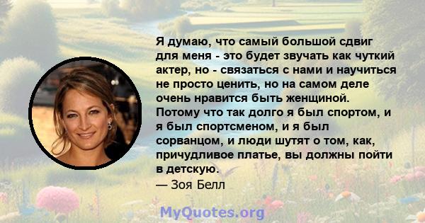 Я думаю, что самый большой сдвиг для меня - это будет звучать как чуткий актер, но - связаться с нами и научиться не просто ценить, но на самом деле очень нравится быть женщиной. Потому что так долго я был спортом, и я