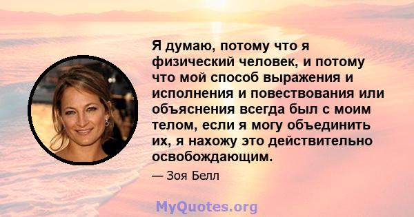 Я думаю, потому что я физический человек, и потому что мой способ выражения и исполнения и повествования или объяснения всегда был с моим телом, если я могу объединить их, я нахожу это действительно освобождающим.