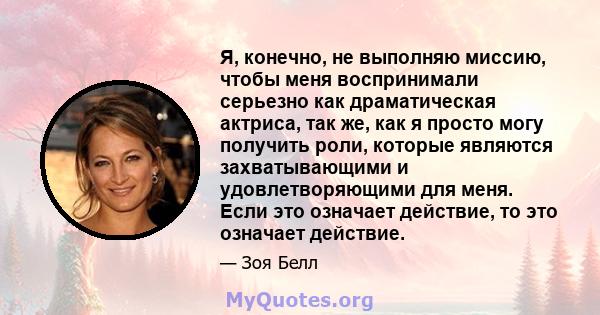 Я, конечно, не выполняю миссию, чтобы меня воспринимали серьезно как драматическая актриса, так же, как я просто могу получить роли, которые являются захватывающими и удовлетворяющими для меня. Если это означает