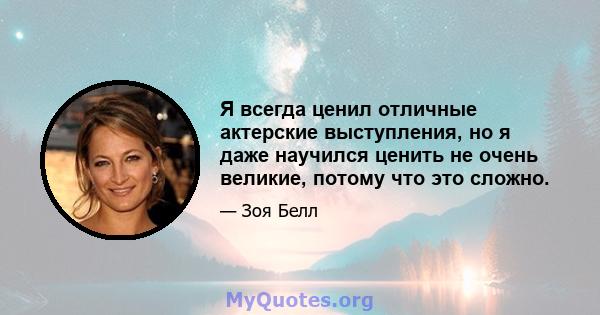 Я всегда ценил отличные актерские выступления, но я даже научился ценить не очень великие, потому что это сложно.