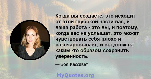 Когда вы создаете, это исходит от этой глубокой части вас, и ваша работа - это вы, и поэтому, когда вас не услышат, это может чувствовать себя плохо и разочаровывает, и вы должны каким -то образом сохранить уверенность.