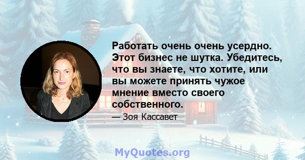 Работать очень очень усердно. Этот бизнес не шутка. Убедитесь, что вы знаете, что хотите, или вы можете принять чужое мнение вместо своего собственного.