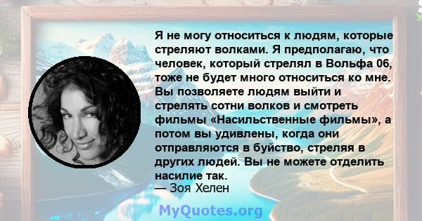 Я не могу относиться к людям, которые стреляют волками. Я предполагаю, что человек, который стрелял в Вольфа 06, тоже не будет много относиться ко мне. Вы позволяете людям выйти и стрелять сотни волков и смотреть фильмы 