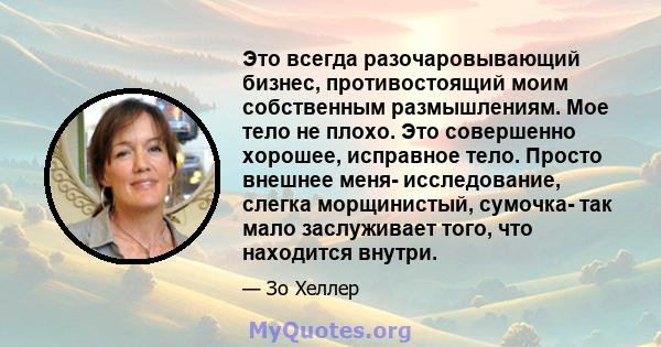 Это всегда разочаровывающий бизнес, противостоящий моим собственным размышлениям. Мое тело не плохо. Это совершенно хорошее, исправное тело. Просто внешнее меня- исследование, слегка морщинистый, сумочка- так мало