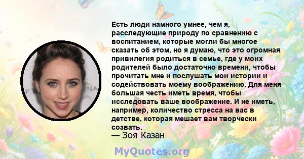 Есть люди намного умнее, чем я, расследующие природу по сравнению с воспитанием, которые могли бы многое сказать об этом, но я думаю, что это огромная привилегия родиться в семье, где у моих родителей было достаточно