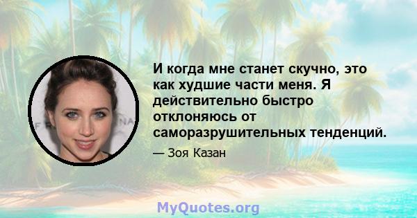 И когда мне станет скучно, это как худшие части меня. Я действительно быстро отклоняюсь от саморазрушительных тенденций.