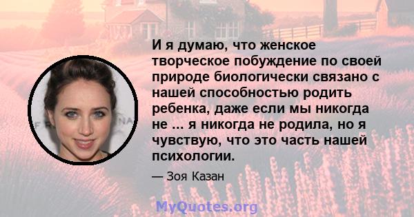 И я думаю, что женское творческое побуждение по своей природе биологически связано с нашей способностью родить ребенка, даже если мы никогда не ... я никогда не родила, но я чувствую, что это часть нашей психологии.