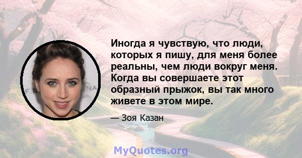 Иногда я чувствую, что люди, которых я пишу, для меня более реальны, чем люди вокруг меня. Когда вы совершаете этот образный прыжок, вы так много живете в этом мире.