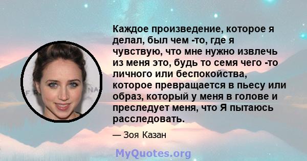 Каждое произведение, которое я делал, был чем -то, где я чувствую, что мне нужно извлечь из меня это, будь то семя чего -то личного или беспокойства, которое превращается в пьесу или образ, который у меня в голове и