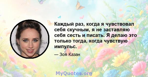 Каждый раз, когда я чувствовал себя скучным, я не заставляю себя сесть и писать. Я делаю это только тогда, когда чувствую импульс.