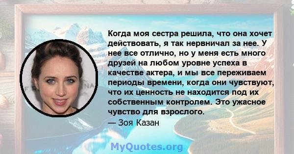 Когда моя сестра решила, что она хочет действовать, я так нервничал за нее. У нее все отлично, но у меня есть много друзей на любом уровне успеха в качестве актера, и мы все переживаем периоды времени, когда они