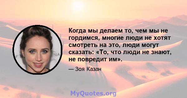 Когда мы делаем то, чем мы не гордимся, многие люди не хотят смотреть на это, люди могут сказать: «То, что люди не знают, не повредит им».