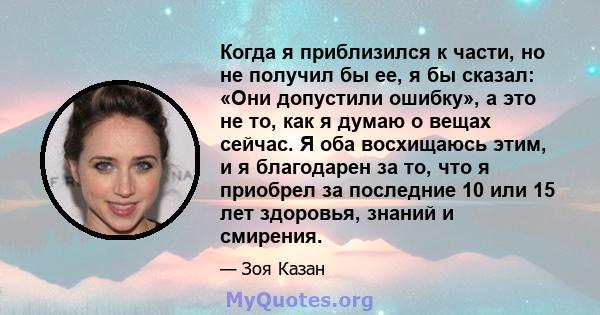 Когда я приблизился к части, но не получил бы ее, я бы сказал: «Они допустили ошибку», а это не то, как я думаю о вещах сейчас. Я оба восхищаюсь этим, и я благодарен за то, что я приобрел за последние 10 или 15 лет