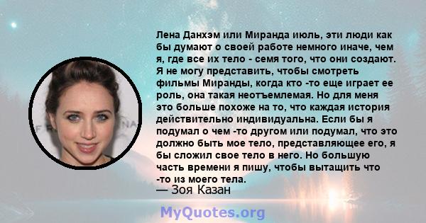 Лена Данхэм или Миранда июль, эти люди как бы думают о своей работе немного иначе, чем я, где все их тело - семя того, что они создают. Я не могу представить, чтобы смотреть фильмы Миранды, когда кто -то еще играет ее