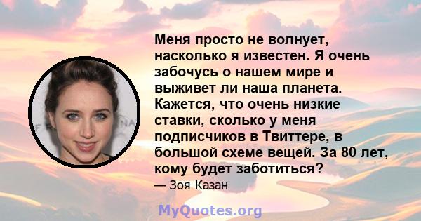 Меня просто не волнует, насколько я известен. Я очень забочусь о нашем мире и выживет ли наша планета. Кажется, что очень низкие ставки, сколько у меня подписчиков в Твиттере, в большой схеме вещей. За 80 лет, кому