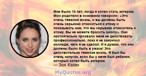 Мне было 14 лет, когда я хотел стать актером. Мои родители в основном говорили: «Это очень тяжелая жизнь, и вы должны быть очень серьезно относиться к этому и показывать нам, что вы серьезно относитесь к этому. Вы не