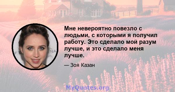 Мне невероятно повезло с людьми, с которыми я получил работу. Это сделало мой разум лучше, и это сделало меня лучше.