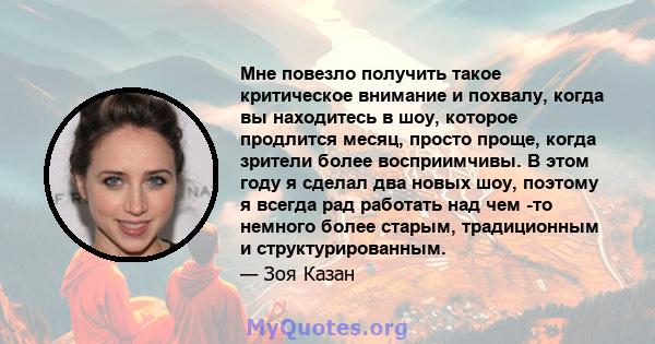 Мне повезло получить такое критическое внимание и похвалу, когда вы находитесь в шоу, которое продлится месяц, просто проще, когда зрители более восприимчивы. В этом году я сделал два новых шоу, поэтому я всегда рад