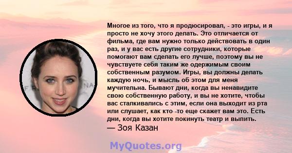 Многое из того, что я продюсировал, - это игры, и я просто не хочу этого делать. Это отличается от фильма, где вам нужно только действовать в один раз, и у вас есть другие сотрудники, которые помогают вам сделать его