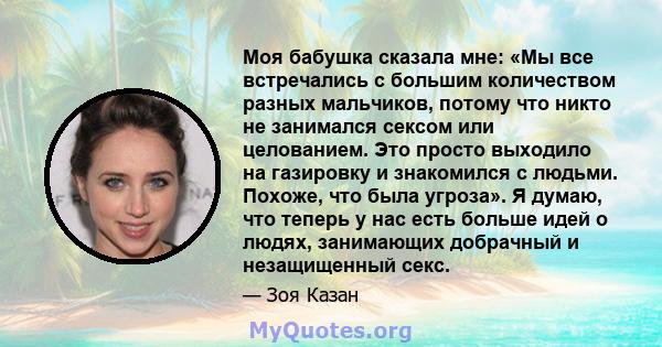 Моя бабушка сказала мне: «Мы все встречались с большим количеством разных мальчиков, потому что никто не занимался сексом или целованием. Это просто выходило на газировку и знакомился с людьми. Похоже, что была угроза». 