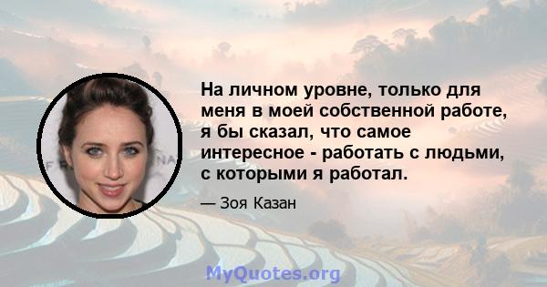 На личном уровне, только для меня в моей собственной работе, я бы сказал, что самое интересное - работать с людьми, с которыми я работал.