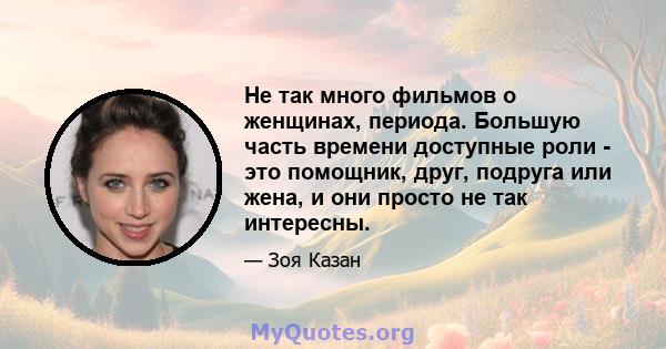 Не так много фильмов о женщинах, периода. Большую часть времени доступные роли - это помощник, друг, подруга или жена, и они просто не так интересны.