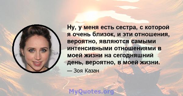 Ну, у меня есть сестра, с которой я очень близок, и эти отношения, вероятно, являются самыми интенсивными отношениями в моей жизни на сегодняшний день, вероятно, в моей жизни.