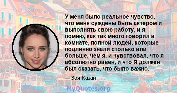 У меня было реальное чувство, что меня суждены быть актером и выполнять свою работу, и я помню, как так много говорил в комнате, полной людей, которые подлинно знали столько или больше, чем я, и чувствовал, что я