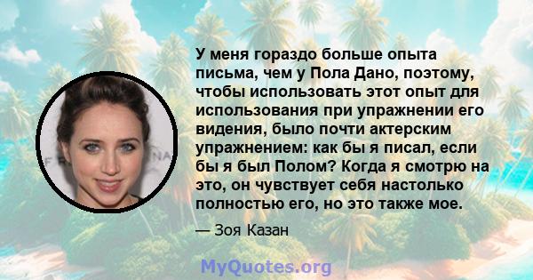 У меня гораздо больше опыта письма, чем у Пола Дано, поэтому, чтобы использовать этот опыт для использования при упражнении его видения, было почти актерским упражнением: как бы я писал, если бы я был Полом? Когда я