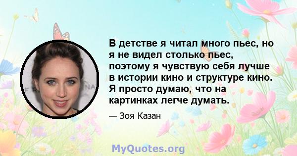 В детстве я читал много пьес, но я не видел столько пьес, поэтому я чувствую себя лучше в истории кино и структуре кино. Я просто думаю, что на картинках легче думать.