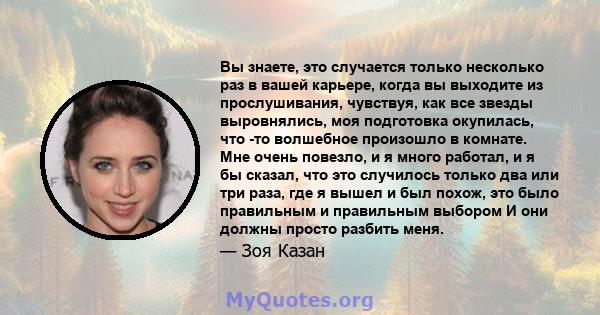 Вы знаете, это случается только несколько раз в вашей карьере, когда вы выходите из прослушивания, чувствуя, как все звезды выровнялись, моя подготовка окупилась, что -то волшебное произошло в комнате. Мне очень