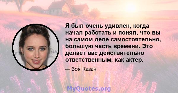 Я был очень удивлен, когда начал работать и понял, что вы на самом деле самостоятельно, большую часть времени. Это делает вас действительно ответственным, как актер.