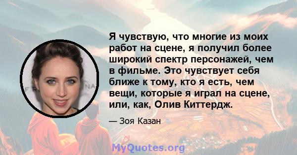 Я чувствую, что многие из моих работ на сцене, я получил более широкий спектр персонажей, чем в фильме. Это чувствует себя ближе к тому, кто я есть, чем вещи, которые я играл на сцене, или, как, Олив Киттердж.