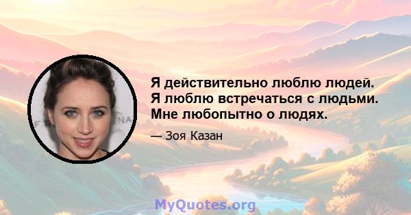 Я действительно люблю людей. Я люблю встречаться с людьми. Мне любопытно о людях.