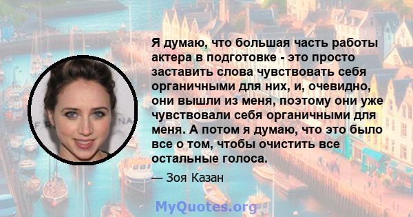 Я думаю, что большая часть работы актера в подготовке - это просто заставить слова чувствовать себя органичными для них, и, очевидно, они вышли из меня, поэтому они уже чувствовали себя органичными для меня. А потом я